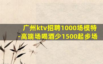 广州ktv招聘1000场模特-高端场喝酒少1500起步场